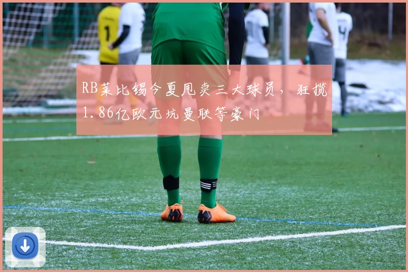 RB莱比锡今夏甩卖三大球员，狂揽1.86亿欧元坑曼联等豪门
