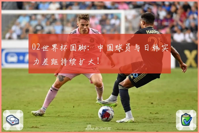 02世界杯国脚：中国球员与日韩实力差距持续扩大！