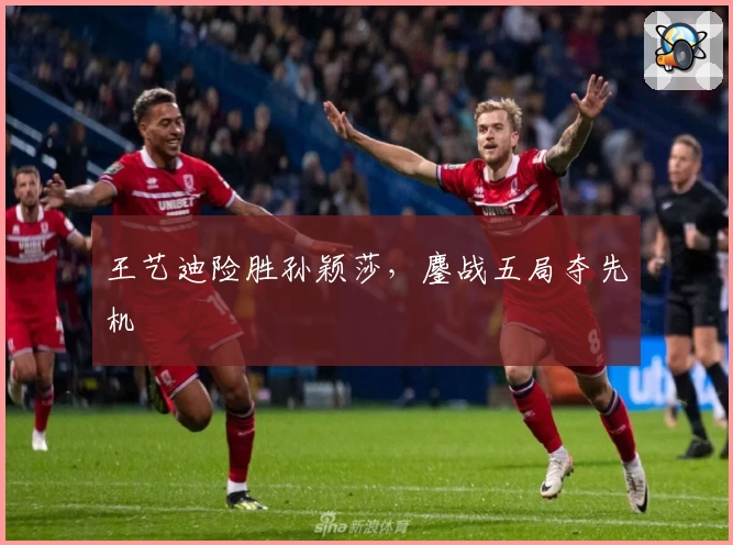 王艺迪险胜孙颖莎，鏖战五局夺先机