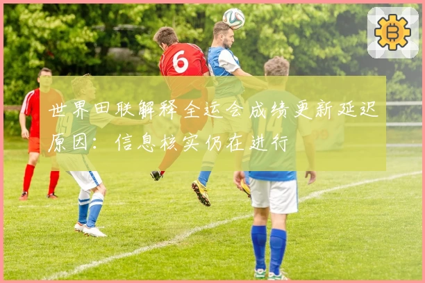 世界田联解释全运会成绩更新延迟原因：信息核实仍在进行