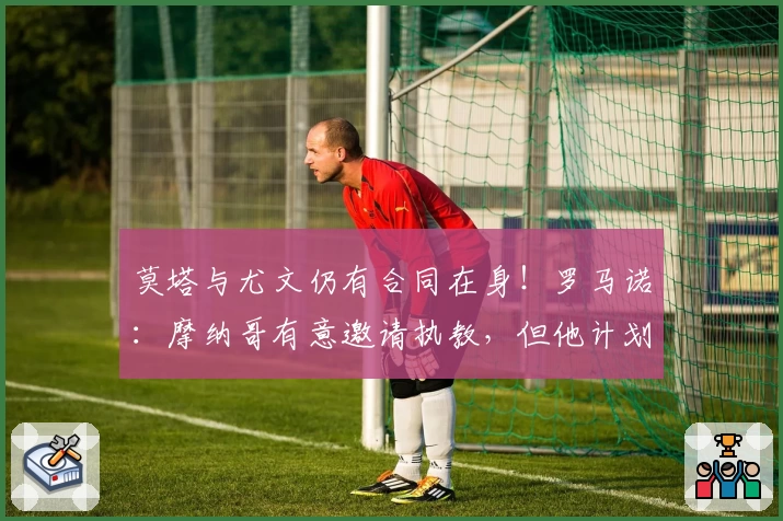 莫塔与尤文仍有合同在身！罗马诺：摩纳哥有意邀请执教，但他计划休整