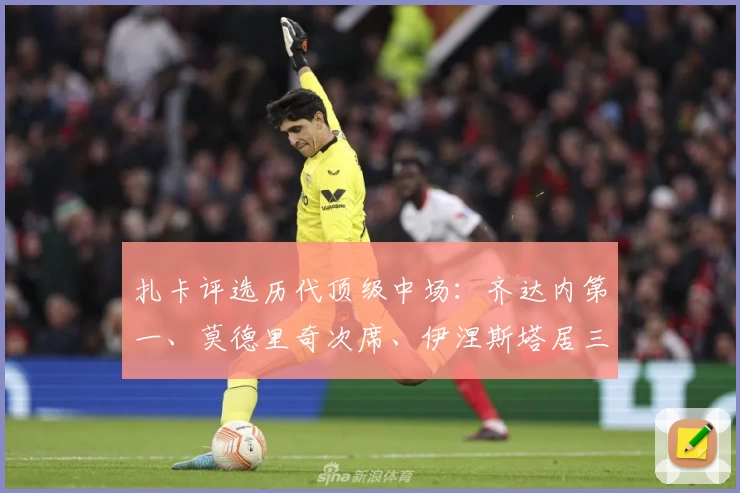 扎卡评选历代顶级中场:齐达内第一、莫德里奇次席、伊涅斯塔居三