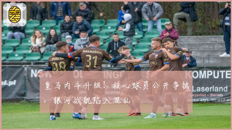 皇马内斗升级!核心球员公开争执,银河战舰陷入混乱