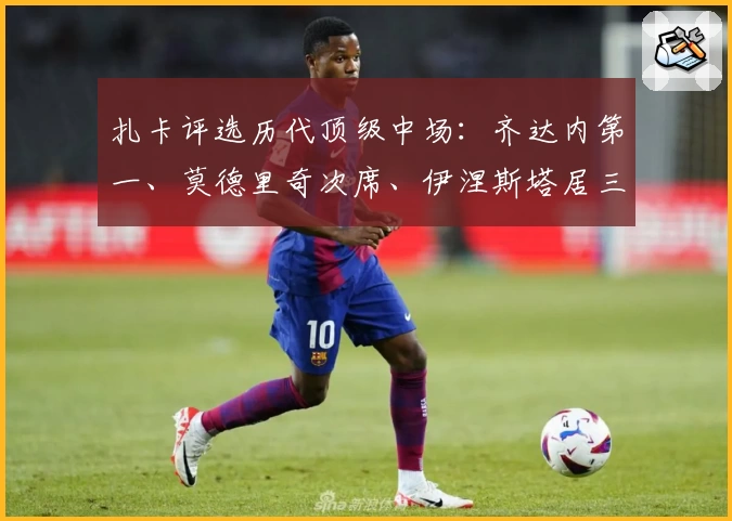 扎卡评选历代顶级中场：齐达内第一、莫德里奇次席、伊涅斯塔居三