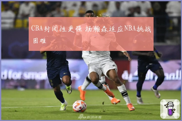 CBA封闭性更强 杨瀚森适应NBA挑战困难
