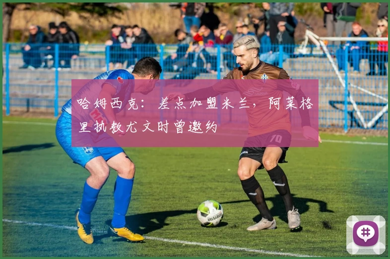 哈姆西克：差点加盟米兰，阿莱格里执教尤文时曾邀约