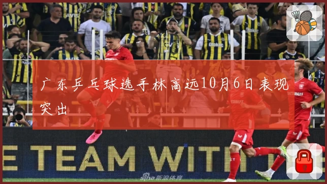 广东乒乓球选手林高远10月6日表现突出