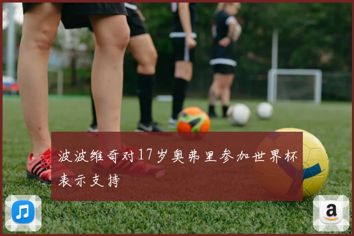 波波维奇对17岁奥弗里参加世界杯表示支持