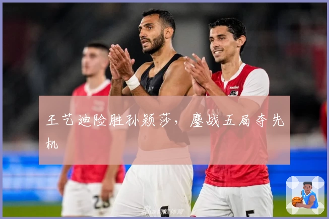 王艺迪险胜孙颖莎，鏖战五局夺先机