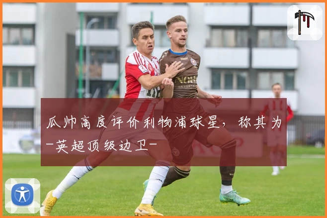 瓜帅高度评价利物浦球星，称其为-英超顶级边卫-