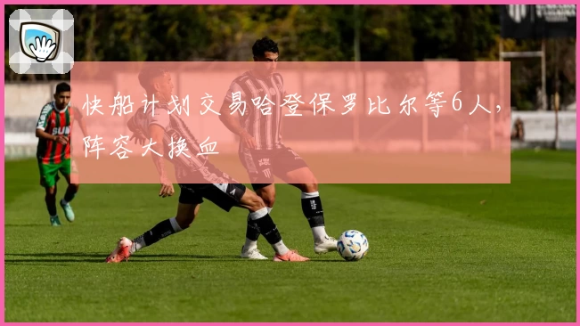 快船计划交易哈登保罗比尔等6人，阵容大换血